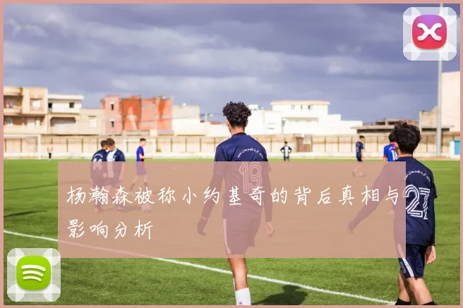 杨瀚森被称小约基奇的背后真相与影响分析