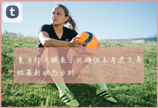 皇马对沃顿表示兴趣但未考虑交易的最新动态分析