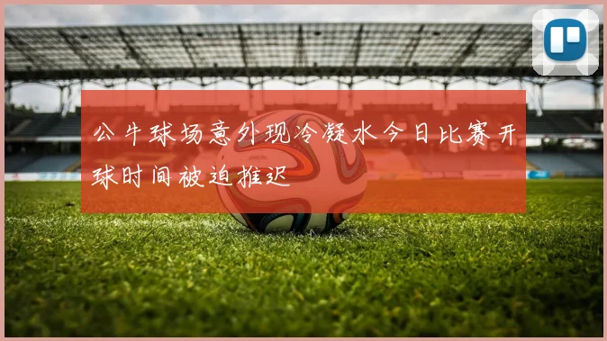 公牛球场意外现冷凝水今日比赛开球时间被迫推迟