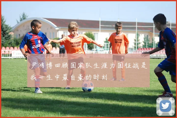 尹鸿博回顾国家队生涯为国征战是我一生中最自豪的时刻