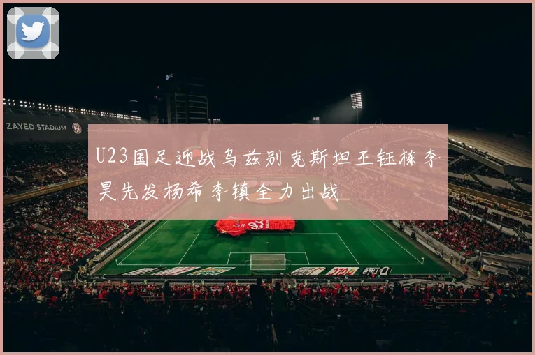 U23国足迎战乌兹别克斯坦王钰栋李昊先发杨希李镇全力出战