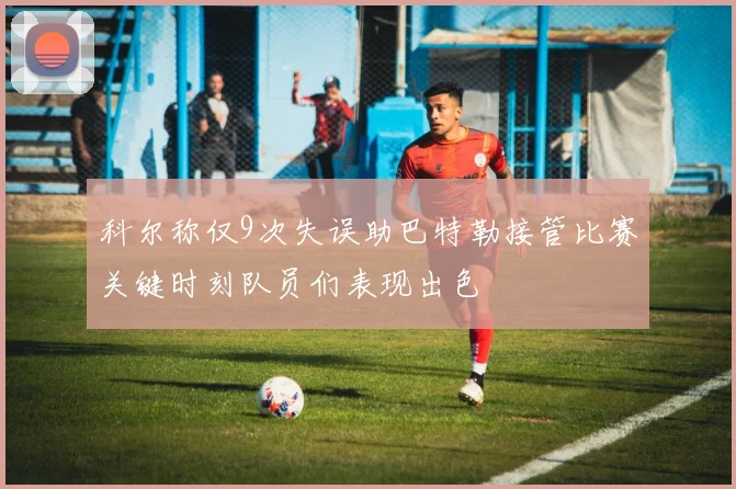 科尔称仅9次失误助巴特勒接管比赛关键时刻队员们表现出色
