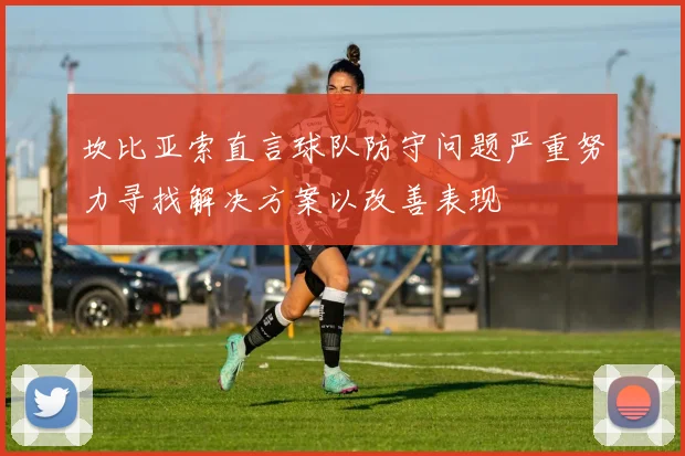 坎比亚索直言球队防守问题严重努力寻找解决方案以改善表现