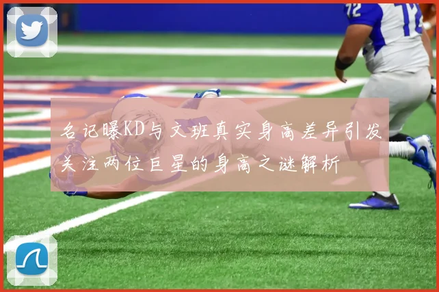 名记曝KD与文班真实身高差异引发关注两位巨星的身高之谜解析