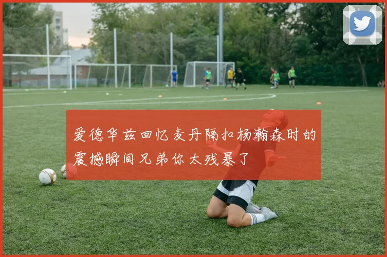 爱德华兹回忆麦丹隔扣杨瀚森时的震撼瞬间兄弟你太残暴了