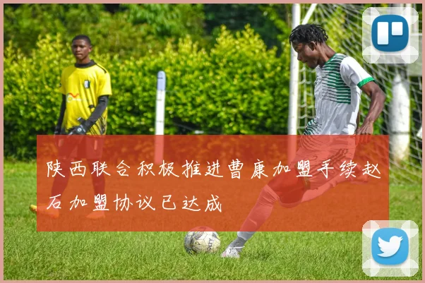 陕西联合积极推进曹康加盟手续赵石加盟协议已达成
