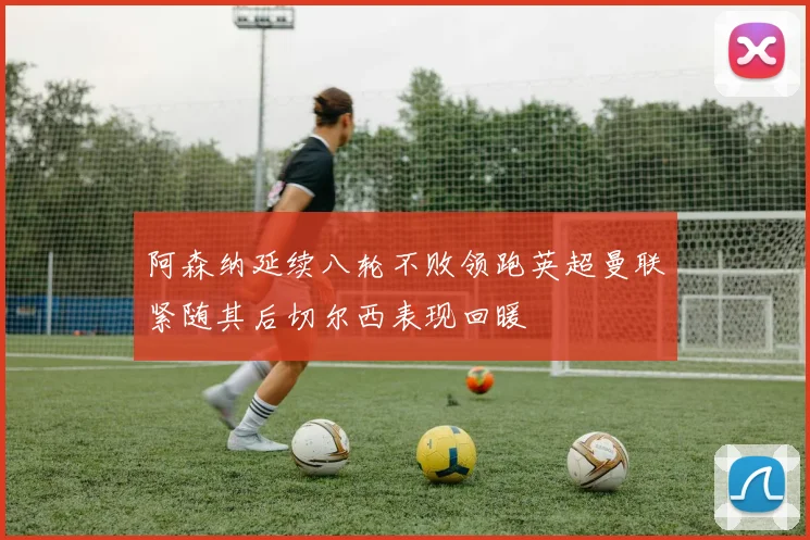 阿森纳延续八轮不败领跑英超曼联紧随其后切尔西表现回暖