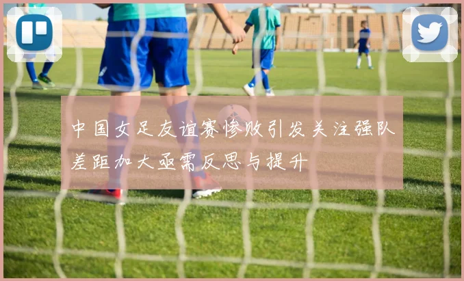 中国女足友谊赛惨败引发关注强队差距加大亟需反思与提升