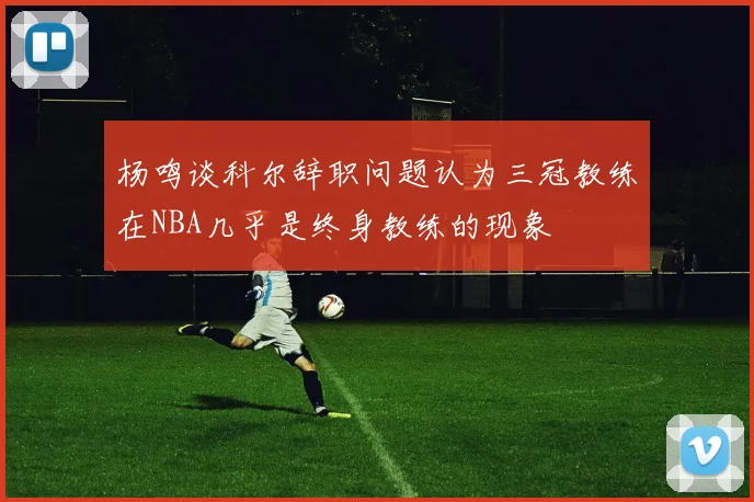 杨鸣谈科尔辞职问题认为三冠教练在NBA几乎是终身教练的现象