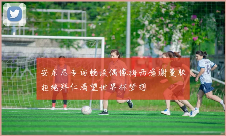 安东尼专访畅谈偶像梅西感谢曼联拒绝拜仁渴望世界杯梦想