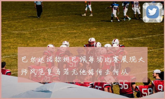 巴尔达诺称姆巴佩每场比赛展现大师风范皇马若无他将何去何从
