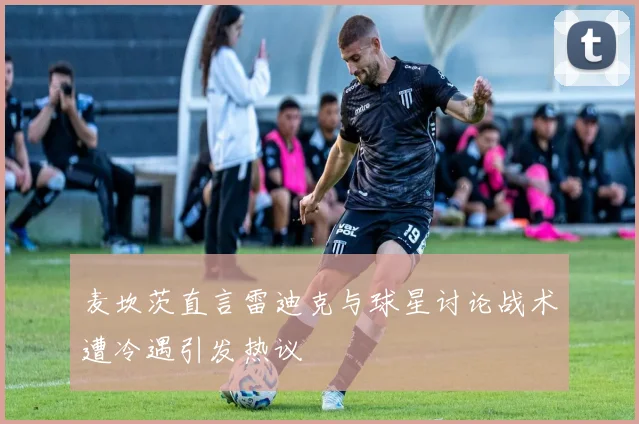 麦坎茨直言雷迪克与球星讨论战术遭冷遇引发热议