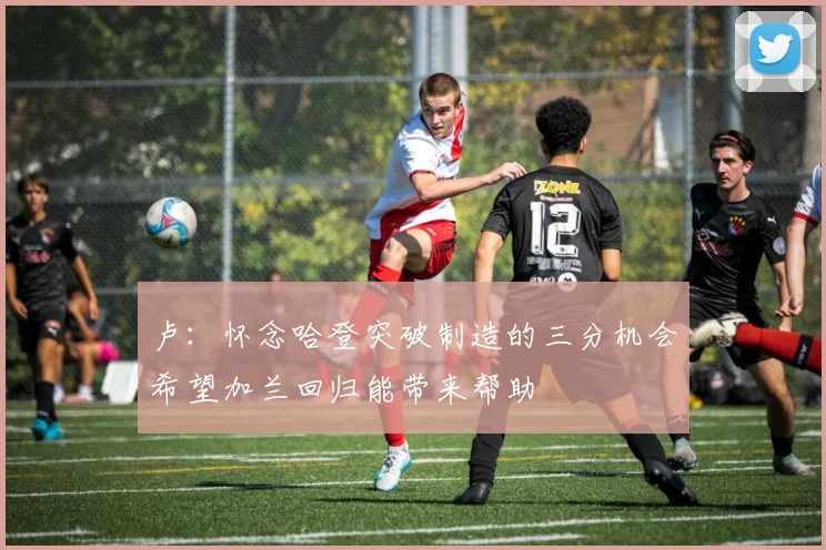 卢：怀念哈登突破制造的三分机会希望加兰回归能带来帮助