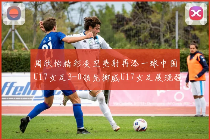 周欣怡精彩凌空垫射再添一球中国U17女足3-0领先挪威U17女足展现强劲实力