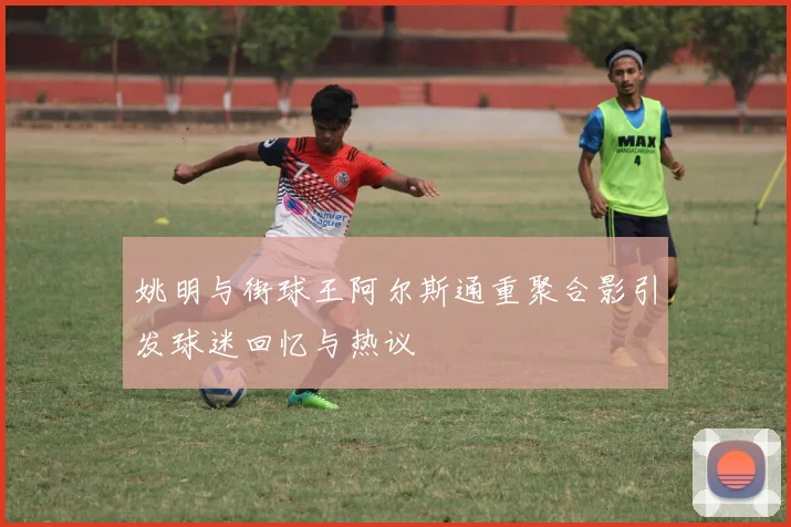 姚明与街球王阿尔斯通重聚合影引发球迷回忆与热议