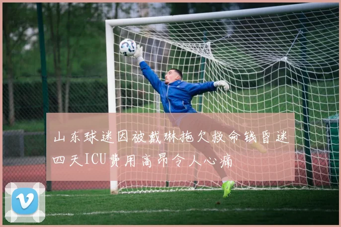 山东球迷因被戴琳拖欠救命钱昏迷四天ICU费用高昂令人心痛