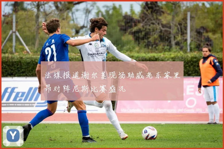 法媒报道谢尔基现场助威老东家里昂对阵尼斯比赛盛况