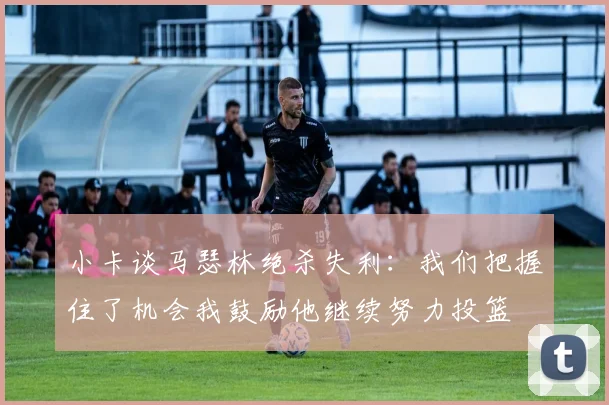 小卡谈马瑟林绝杀失利：我们把握住了机会我鼓励他继续努力投篮