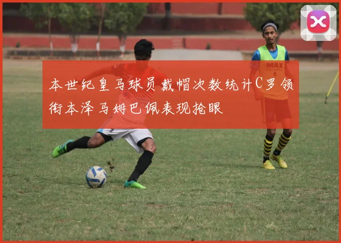 本世纪皇马球员戴帽次数统计C罗领衔本泽马姆巴佩表现抢眼