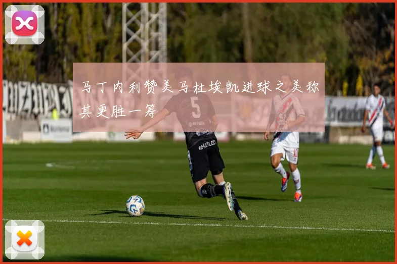 马丁内利赞美马杜埃凯进球之美称其更胜一筹