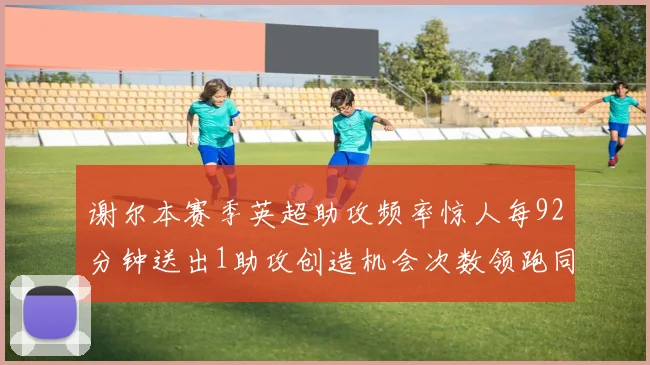 谢尔本赛季英超助攻频率惊人每92分钟送出1助攻创造机会次数领跑同期