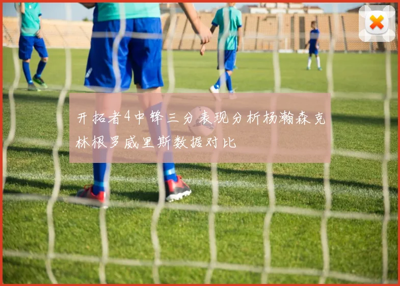 开拓者4中锋三分表现分析杨瀚森克林根罗威里斯数据对比
