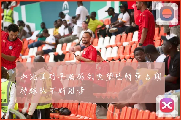 加比亚对平局感到失望巴特萨吉期待球队不断进步