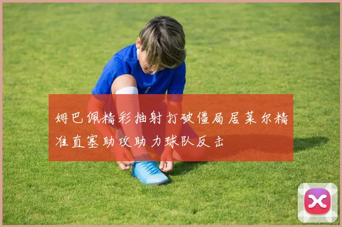 姆巴佩精彩抽射打破僵局居莱尔精准直塞助攻助力球队反击