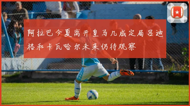 阿拉巴今夏离开皇马几成定局吕迪格和卡瓦哈尔未来仍待观察